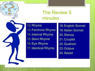 The Review 5
minutes
12.Rhyme
13.Feminine Rhyme
14.Internal Rhyme
15.Slant Rhyme
16.Eye Rhyme
17.Identical Rhyme
18.English Sonnet
19.Italian Sonnet
20.Stanza
21.Couplet
22.Quatrain
23.Octave
24.Sestet
 