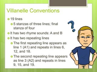 Villanelle Conventions
 19 lines
 5 stanzas of three lines; final
stanza of four
 It has two rhyme sounds: A and B
 It has two repeating lines
 The first repeating line appears as
line 1 (A1) and repeats in lines 6,
12, and 18.
 The second repeating line appears
as line 3 (A2) and repeats in lines
9, 15, and 19.
 