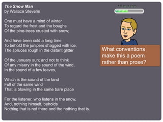The Snow Man
by Wallace Stevens
One must have a mind of winter
To regard the frost and the boughs
Of the pine-trees crusted with snow;
And have been cold a long time
To behold the junipers shagged with ice,
The spruces rough in the distant glitter
Of the January sun; and not to think
Of any misery in the sound of the wind,
In the sound of a few leaves,
Which is the sound of the land
Full of the same wind
That is blowing in the same bare place
For the listener, who listens in the snow,
And, nothing himself, beholds
Nothing that is not there and the nothing that is.
What conventions
make this a poem
rather than prose?
 