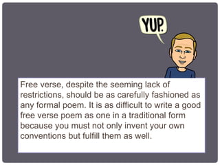 Free verse, despite the seeming lack of
restrictions, should be as carefully fashioned as
any formal poem. It is as difficult to write a good
free verse poem as one in a traditional form
because you must not only invent your own
conventions but fulfill them as well.
 