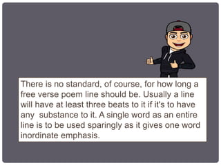 There is no standard, of course, for how long a
free verse poem line should be. Usually a line
will have at least three beats to it if it's to have
any substance to it. A single word as an entire
line is to be used sparingly as it gives one word
inordinate emphasis.
 