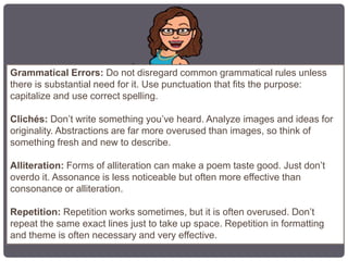 Grammatical Errors: Do not disregard common grammatical rules unless
there is substantial need for it. Use punctuation that fits the purpose:
capitalize and use correct spelling.
Clichés: Don’t write something you’ve heard. Analyze images and ideas for
originality. Abstractions are far more overused than images, so think of
something fresh and new to describe.
Alliteration: Forms of alliteration can make a poem taste good. Just don’t
overdo it. Assonance is less noticeable but often more effective than
consonance or alliteration.
Repetition: Repetition works sometimes, but it is often overused. Don’t
repeat the same exact lines just to take up space. Repetition in formatting
and theme is often necessary and very effective.
 