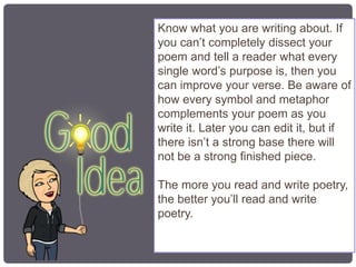 Know what you are writing about. If
you can’t completely dissect your
poem and tell a reader what every
single word’s purpose is, then you
can improve your verse. Be aware of
how every symbol and metaphor
complements your poem as you
write it. Later you can edit it, but if
there isn’t a strong base there will
not be a strong finished piece.
The more you read and write poetry,
the better you’ll read and write
poetry.
 