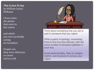 This Is Just To Say
by William Carlos
Williams
I have eaten
the plums
that were in
the icebox
and which
you were probably
saving
for breakfast
Forgive me
they were delicious
so sweet
and so cold
Think about something that you did or
said to someone that you regret.
Write a poem of apology, comprising
three to five four-line stanzas, with the
same number of stressed syllables in
each line.
Avoid sentimentality. Rely on images,
rhythm, and structure to convey your
regret.
 