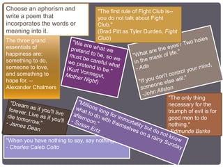 "When you have nothing to say, say nothing."
- Charles Caleb Colto
"The only thing
necessary for the
triumph of evil is for
good men to do
nothing."
-Edmunde Burke
"The first rule of Fight Club is--
you do not talk about Fight
Club."
(Brad Pitt as Tyler Durden, Fight
Club)The three grand
essentials of
happiness are:
something to do,
someone to love,
and something to
hope for. --
Alexander Chalmers
Choose an aphorism and
write a poem that
incorporates the words or
meaning into it.
 