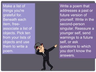 Make a list of
things you're
grateful for.
Beneath each
item, free-
associate a list of
objects. Pick ten
from your lists of
objects and use
them to write a
poem.
Write a poem that
addresses a past or
future version of
yourself. Write in the
second-person
singular. Reassure a
younger self, send
warnings to a future
self, or ask
questions to which
you don’t know the
answers.
 