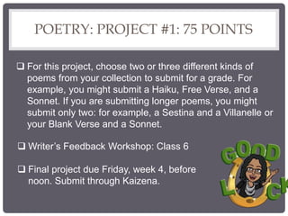 POETRY: PROJECT #1: 75 POINTS
 For this project, choose two or three different kinds of
poems from your collection to submit for a grade. For
example, you might submit a Haiku, Free Verse, and a
Sonnet. If you are submitting longer poems, you might
submit only two: for example, a Sestina and a Villanelle or
your Blank Verse and a Sonnet.
 Writer’s Feedback Workshop: Class 6
 Final project due Friday, week 4, before
noon. Submit through Kaizena.
 