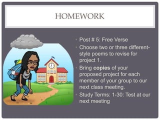 HOMEWORK
• Post # 5: Free Verse
• Choose two or three different-
style poems to revise for
project 1.
• Bring copies of your
proposed project for each
member of your group to our
next class meeting.
• Study Terms: 1-30: Test at our
next meeting
 