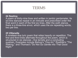 TERMS
24 Sestina
A poem of thirty-nine lines and written in iambic pentameter. Its
six-line stanzas repeat in an intricate and prescribed order the
final word in each of the first six lines. After the sixth stanza,
there is a three-line envoi, which uses the six repeating words,
two per line.
25 Villanelle
A nineteen-line lyric poem that relies heavily on repetition. The
first and third lines alternate throughout the poem, which is
structured in six stanzas --five tercets and a concluding
quatrain. Examples include Bishop's "One Art," Roethke's "The
Waking," and Thomas's "Do Not Go Gentle into That Good
Night."
 