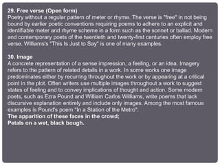 29. Free verse (Open form)
Poetry without a regular pattern of meter or rhyme. The verse is "free" in not being
bound by earlier poetic conventions requiring poems to adhere to an explicit and
identifiable meter and rhyme scheme in a form such as the sonnet or ballad. Modern
and contemporary poets of the twentieth and twenty-first centuries often employ free
verse. Williams's "This Is Just to Say" is one of many examples.
30. Image
A concrete representation of a sense impression, a feeling, or an idea. Imagery
refers to the pattern of related details in a work. In some works one image
predominates either by recurring throughout the work or by appearing at a critical
point in the plot. Often writers use multiple images throughout a work to suggest
states of feeling and to convey implications of thought and action. Some modern
poets, such as Ezra Pound and William Carlos Williams, write poems that lack
discursive explanation entirely and include only images. Among the most famous
examples is Pound's poem "In a Station of the Metro":
The apparition of these faces in the crowd;
Petals on a wet, black bough.
 