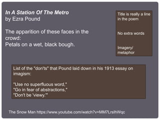 In A Station Of The Metro
by Ezra Pound
The apparition of these faces in the
crowd:
Petals on a wet, black bough.
Title is really a line
in the poem
No extra words
Imagery/
metaphor
List of the "don'ts" that Pound laid down in his 1913 essay on
imagism:
"Use no superfluous word,"
"Go in fear of abstractions,"
"Don't be 'viewy.'"
The Snow Man https://www.youtube.com/watch?v=MM7LrsIhWqc
 