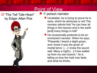 Point of View
 “The Tell Tale Heart”
by Edgar Allan Poe
 1st
person narrator
 Unreliable: he is trying to prove he is
sane, which he obviously is not! The
narrator admits that "he can hear all
things in the heaven and in the earth
[and] many things in hell"
 He occasionally pretends to be an
omniscient narrator. When he says,
"Presently I heard a slight groan,
and I knew it was the groan of
mortal terror. […] I knew the sound
well. Many a night […] it has welled
up from my own bosom,” he is
telling us how the hold man feels
and what he thinks.
 