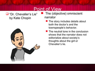 Point of View
 “Dr. Chevalier’s Lie”
by Kate Chopin
 The (objective) omniscient
narrator
 The story includes details about
both the doctor’s and the
townspeople’s behavior.
 The neutral tone in the conclusion
shows that the narrator does not
editorialize about society’s
thoughts about the girl or
Chevalier’s lie.
 