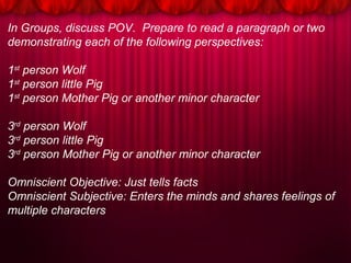 In Groups, discuss POV. Prepare to read a paragraph or two
demonstrating each of the following perspectives:
1st
person Wolf
1st
person little Pig
1st
person Mother Pig or another minor character
3rd
person Wolf
3rd
person little Pig
3rd
person Mother Pig or another minor character
Omniscient Objective: Just tells facts
Omniscient Subjective: Enters the minds and shares feelings of
multiple characters
 