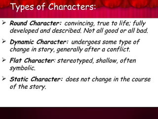Types of Characters:
 Round Character: convincing, true to life; fully
developed and described. Not all good or all bad.
 Dynamic Character: undergoes some type of
change in story, generally after a conflict.
 Flat Character: stereotyped, shallow, often
symbolic.
 Static Character: does not change in the course
of the story.
 