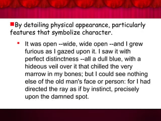 By detailing physical appearance, particularly
features that symbolize character.
 It was open --wide, wide open --and I grew
furious as I gazed upon it. I saw it with
perfect distinctness --all a dull blue, with a
hideous veil over it that chilled the very
marrow in my bones; but I could see nothing
else of the old man's face or person: for I had
directed the ray as if by instinct, precisely
upon the damned spot.
 