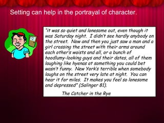 Setting can help in the portrayal of character.
“it was so quiet and lonesome out, even though it
was Saturday night. I didn’t see hardly anybody on
the street. Now and then you just saw a man and a
girl crossing the street with their arms around
each other’s waists and all, or a bunch of
hoodlumy-looking guys and their dates, all of them
laughing like hyenas at something you could bet
wasn’t funny. New York’s terrible when somebody
laughs on the street very late at night. You can
hear it for miles. It makes you feel so lonesome
and depressed” (Salinger 81).
The Catcher in the Rye
 