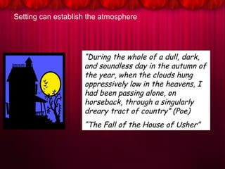 Setting can establish the atmosphere
“During the whole of a dull, dark,
and soundless day in the autumn of
the year, when the clouds hung
oppressively low in the heavens, I
had been passing alone, on
horseback, through a singularly
dreary tract of country” (Poe)
“The Fall of the House of Usher”
 