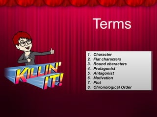 Terms
1. Character
2. Flat characters
3. Round characters
4. Protagonist
5. Antagonist
6. Motivation
7. Plot
8. Chronological Order
1. Character
2. Flat characters
3. Round characters
4. Protagonist
5. Antagonist
6. Motivation
7. Plot
8. Chronological Order
 