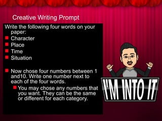 Creative Writing Prompt
Write the following four words on your
paper:
 Character
 Place
 Time
 Situation
 Now chose four numbers between 1
and10. Write one number next to
each of the four words.
 You may chose any numbers that
you want. They can be the same
or different for each category.
 