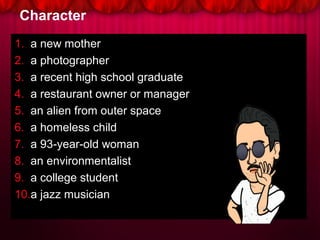 Character
1. a new mother
2. a photographer
3. a recent high school graduate
4. a restaurant owner or manager
5. an alien from outer space
6. a homeless child
7. a 93-year-old woman
8. an environmentalist
9. a college student
10.a jazz musician
 