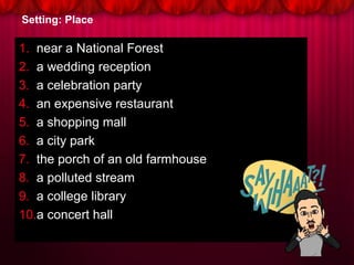 Setting: Place
1. near a National Forest
2. a wedding reception
3. a celebration party
4. an expensive restaurant
5. a shopping mall
6. a city park
7. the porch of an old farmhouse
8. a polluted stream
9. a college library
10.a concert hall
 