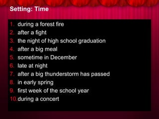 Setting: Time
1. during a forest fire
2. after a fight
3. the night of high school graduation
4. after a big meal
5. sometime in December
6. late at night
7. after a big thunderstorm has passed
8. in early spring
9. first week of the school year
10.during a concert
 