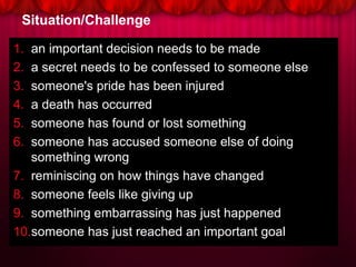 Situation/Challenge
1. an important decision needs to be made
2. a secret needs to be confessed to someone else
3. someone's pride has been injured
4. a death has occurred
5. someone has found or lost something
6. someone has accused someone else of doing
something wrong
7. reminiscing on how things have changed
8. someone feels like giving up
9. something embarrassing has just happened
10.someone has just reached an important goal
 