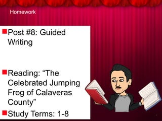 Homework
Post #8: Guided
Writing
Reading: “The
Celebrated Jumping
Frog of Calaveras
County”
Study Terms: 1-8
Post #8: Guided
Writing
Reading: “The
Celebrated Jumping
Frog of Calaveras
County”
Study Terms: 1-8
 