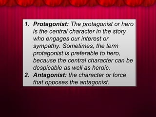 1. Protagonist: The protagonist or hero
is the central character in the story
who engages our interest or
sympathy. Sometimes, the term
protagonist is preferable to hero,
because the central character can be
despicable as well as heroic.
2. Antagonist: the character or force
that opposes the antagonist.
1. Protagonist: The protagonist or hero
is the central character in the story
who engages our interest or
sympathy. Sometimes, the term
protagonist is preferable to hero,
because the central character can be
despicable as well as heroic.
2. Antagonist: the character or force
that opposes the antagonist.
 