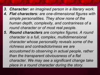 3. Character: an imagined person in a literary work.
4. Flat characters: are one-dimensional figures with
simple personalities. They show none of the
human depth, complexity, and contrariness of a
round character or of most real people.
5. Round characters are complex figures. A round
character is a full, complex, multidimensional
character whose personality reveals some of the
richness and contradictoriness we are
accustomed to observing in actual people, rather
than the transparent obviousness of a flat
character. We may see a significant change take
place in a round character during the story.
3. Character: an imagined person in a literary work.
4. Flat characters: are one-dimensional figures with
simple personalities. They show none of the
human depth, complexity, and contrariness of a
round character or of most real people.
5. Round characters are complex figures. A round
character is a full, complex, multidimensional
character whose personality reveals some of the
richness and contradictoriness we are
accustomed to observing in actual people, rather
than the transparent obviousness of a flat
character. We may see a significant change take
place in a round character during the story.
 