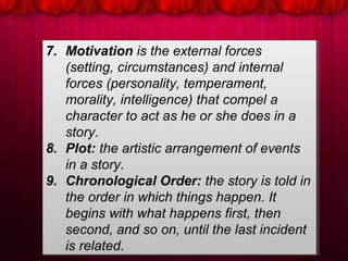 7. Motivation is the external forces
(setting, circumstances) and internal
forces (personality, temperament,
morality, intelligence) that compel a
character to act as he or she does in a
story.
8. Plot: the artistic arrangement of events
in a story.
9. Chronological Order: the story is told in
the order in which things happen. It
begins with what happens first, then
second, and so on, until the last incident
is related.
7. Motivation is the external forces
(setting, circumstances) and internal
forces (personality, temperament,
morality, intelligence) that compel a
character to act as he or she does in a
story.
8. Plot: the artistic arrangement of events
in a story.
9. Chronological Order: the story is told in
the order in which things happen. It
begins with what happens first, then
second, and so on, until the last incident
is related.
 