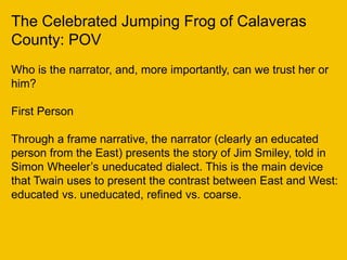 The Celebrated Jumping Frog of Calaveras
County: POV
Who is the narrator, and, more importantly, can we trust her or
him?
First Person
Through a frame narrative, the narrator (clearly an educated
person from the East) presents the story of Jim Smiley, told in
Simon Wheeler’s uneducated dialect. This is the main device
that Twain uses to present the contrast between East and West:
educated vs. uneducated, refined vs. coarse.
 
