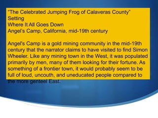 “The Celebrated Jumping Frog of Calaveras County”
Setting
Where It All Goes Down
Angel’s Camp, California, mid-19th century
Angel's Camp is a gold mining community in the mid-19th
century that the narrator claims to have visited to find Simon
Wheeler. Like any mining town in the West, it was populated
primarily by men, many of them looking for their fortune. As
something of a frontier town, it would probably seem to be
full of loud, uncouth, and uneducated people compared to
the more genteel East.
 