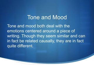 Tone and Mood
Tone and mood both deal with the
emotions centered around a piece of
writing. Though they seem similar and can
in fact be related causally, they are in fact
quite different.
 