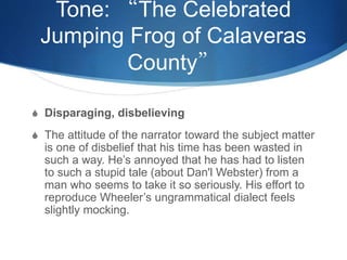 Tone: “The Celebrated
Jumping Frog of Calaveras
County”
S Disparaging, disbelieving
S The attitude of the narrator toward the subject matter
is one of disbelief that his time has been wasted in
such a way. He’s annoyed that he has had to listen
to such a stupid tale (about Dan'l Webster) from a
man who seems to take it so seriously. His effort to
reproduce Wheeler’s ungrammatical dialect feels
slightly mocking.
 
