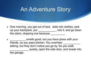 An Adventure Story
S One morning, you get out of bed, slide into clothes, pick
up your backpack, put ____________ into it, and go down
the stairs, skipping one because _________.
S __________ smells good, but you have plans with your
friends, so you pass kitchen. You overhear ___________
talking, but they don’t notice you go by. So you walk
____________ quietly, open the side door, and sneak into
the garage.
 