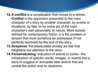 12.A conflict is a complication that moves to a climax.
Conflict is the opposition presented to the main
character of a story by another character, by events or
situations, by fate, or by some act of the main
character's own personality or nature. More loosely
defined for contemporary fiction, it is the problem or
tension that must somehow be addressed (if not
perfectly resolved) by the end of the story.
13.Suspense: the pleasurable anxiety we feel that
heightens our attention to the story.
14.Foreshadowing: indication of events to come—the
introduction of specific words, images, or events into a
story to suggest or anticipate later events that are
central the action and its resolution.
 