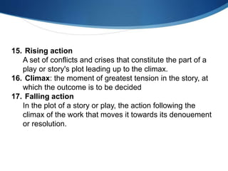 15. Rising action
A set of conflicts and crises that constitute the part of a
play or story's plot leading up to the climax.
16. Climax: the moment of greatest tension in the story, at
which the outcome is to be decided
17. Falling action
In the plot of a story or play, the action following the
climax of the work that moves it towards its denouement
or resolution.
 