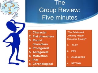 The
Group Review:
Five minutes
“The Celebrated
Jumping Frog of
Calaveras County”
1. PLOT
2. POV
3. CHARACTER
4. SETTING
1. Character
2. Flat characters
3. Round
characters
4. Protagonist
5. Antagonist
6. Motivation
7. Plot
8. Chronological
Order
 