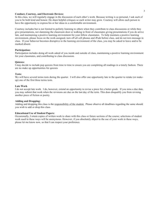 3
Conduct, Courtesy, and Electronic Devices:
In this class, we will regularly engage in the discussion of each other’s work. Because writing is so personal, I ask each of
you to be both kind and honest. Do share helpful critiques so each writer may grow. Courtesy will allow each person to
have the opportunity to express his or her ideas in a comfortable environment.
Courtesy includes but is not limited to politely listening to others when they contribute to class discussions or while they
give presentations, not slamming the classroom door or walking in front of classmates giving presentations if you do arrive
late, and maintaining a positive learning environment for your fellow classmates. To help maintain a positive learning
environment, please focus on the work assigned, turn off all cell phones and iPods before class, and do not text-message in
class. If your behavior becomes disruptive to the learning environment of the class, you may be asked to leave and/or be
marked absent.
Participation:
Participation includes doing all work asked of you inside and outside of class, maintaining a positive learning environment
for your classmates, and contributing to class discussion.
Quizzes:
I may decide to include pop quizzes from time to time to ensure you are completing all readings in a timely fashion. There
are no make up opportunities for quizzes
Tests:
We will have several terms tests during the quarter. I will also offer one opportunity late in the quarter to retake (or makeup) one of the first three terms tests.
Late Work
I do not accept late work. I do, however, extend an opportunity to revise a piece for a better grade. If you miss a due date,
you may submit that work when the revisions are due on the last day of the term. This does disqualify you from revising
another piece of fiction or poetry.
Adding and Dropping:
Adding and dropping this class is the responsibility of the student. Please observe all deadlines regarding the same should
you wish to add or drop this class.
Educational Use of Student Papers:
Occasionally, I retain copies of written work to share with this class or future sections of the course; selections of student
work used in these ways will be anonymous. However, if you absolutely object to the use of your work in these ways,
please let me know now, so that I can respect your preference.

	
  

 