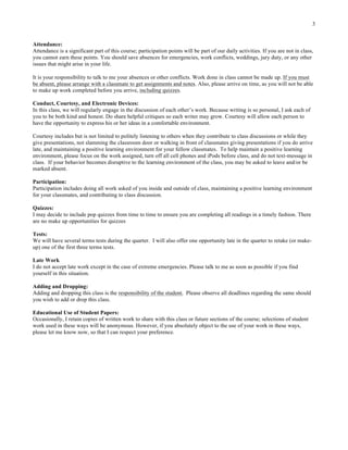 3
Attendance:
Attendance is a significant part of this course; participation points will be part of our daily activities. If you are not in class,
you cannot earn these points. You should save absences for emergencies, work conflicts, weddings, jury duty, or any other
issues that might arise in your life.
It is your responsibility to talk to me your absences or other conflicts. Work done in class cannot be made up. If you must
be absent, please arrange with a classmate to get assignments and notes. Also, please arrive on time, as you will not be able
to make up work completed before you arrive, including quizzes.
Conduct, Courtesy, and Electronic Devices:
In this class, we will regularly engage in the discussion of each other’s work. Because writing is so personal, I ask each of
you to be both kind and honest. Do share helpful critiques so each writer may grow. Courtesy will allow each person to
have the opportunity to express his or her ideas in a comfortable environment.
Courtesy includes but is not limited to politely listening to others when they contribute to class discussions or while they
give presentations, not slamming the classroom door or walking in front of classmates giving presentations if you do arrive
late, and maintaining a positive learning environment for your fellow classmates. To help maintain a positive learning
environment, please focus on the work assigned, turn off all cell phones and iPods before class, and do not text-message in
class. If your behavior becomes disruptive to the learning environment of the class, you may be asked to leave and/or be
marked absent.
Participation:
Participation includes doing all work asked of you inside and outside of class, maintaining a positive learning environment
for your classmates, and contributing to class discussion.
Quizzes:
I may decide to include pop quizzes from time to time to ensure you are completing all readings in a timely fashion. There
are no make up opportunities for quizzes
Tests:
We will have several terms tests during the quarter. I will also offer one opportunity late in the quarter to retake (or make-
up) one of the first three terms tests.
Late Work
I do not accept late work except in the case of extreme emergencies. Please talk to me as soon as possible if you find
yourself in this situation.
Adding and Dropping:
Adding and dropping this class is the responsibility of the student. Please observe all deadlines regarding the same should
you wish to add or drop this class.
Educational Use of Student Papers:
Occasionally, I retain copies of written work to share with this class or future sections of the course; selections of student
work used in these ways will be anonymous. However, if you absolutely object to the use of your work in these ways,
please let me know now, so that I can respect your preference.
	
  
 