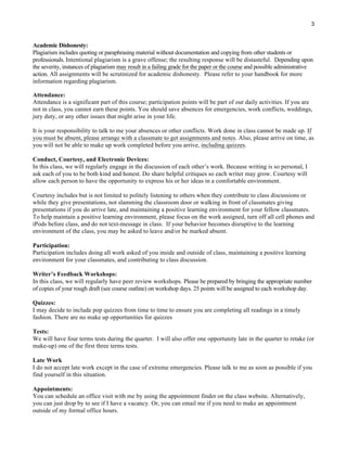 3
Academic Dishonesty:
Plagiarism includes quoting or paraphrasing material without documentation and copying from other students or
professionals. Intentional plagiarism is a grave offense; the resulting response will be distasteful. Depending upon
the severity, instances of plagiarism may result in a failing grade for the paper or the course and possible administrative
action. All assignments will be scrutinized for academic dishonesty. Please refer to your handbook for more
information regarding plagiarism.
Attendance:
Attendance is a significant part of this course; participation points will be part of our daily activities. If you are
not in class, you cannot earn these points. You should save absences for emergencies, work conflicts, weddings,
jury duty, or any other issues that might arise in your life.
It is your responsibility to talk to me your absences or other conflicts. Work done in class cannot be made up. If
you must be absent, please arrange with a classmate to get assignments and notes. Also, please arrive on time, as
you will not be able to make up work completed before you arrive, including quizzes.
Conduct, Courtesy, and Electronic Devices:
In this class, we will regularly engage in the discussion of each other’s work. Because writing is so personal, I
ask each of you to be both kind and honest. Do share helpful critiques so each writer may grow. Courtesy will
allow each person to have the opportunity to express his or her ideas in a comfortable environment.
Courtesy includes but is not limited to politely listening to others when they contribute to class discussions or
while they give presentations, not slamming the classroom door or walking in front of classmates giving
presentations if you do arrive late, and maintaining a positive learning environment for your fellow classmates.
To help maintain a positive learning environment, please focus on the work assigned, turn off all cell phones and
iPods before class, and do not text-message in class. If your behavior becomes disruptive to the learning
environment of the class, you may be asked to leave and/or be marked absent.
Participation:
Participation includes doing all work asked of you inside and outside of class, maintaining a positive learning
environment for your classmates, and contributing to class discussion.
Writer’s Feedback Workshops:
In this class, we will regularly have peer review workshops. Please be prepared by bringing the appropriate number
of copies of your rough draft (see course outline) on workshop days. 25 points will be assigned to each workshop day.
Quizzes:
I may decide to include pop quizzes from time to time to ensure you are completing all readings in a timely
fashion. There are no make up opportunities for quizzes
Tests:
We will have four terms tests during the quarter. I will also offer one opportunity late in the quarter to retake (or
make-up) one of the first three terms tests.
Late Work
I do not accept late work except in the case of extreme emergencies. Please talk to me as soon as possible if you
find yourself in this situation.
Appointments:
You can schedule an office visit with me by using the appointment finder on the class website. Alternatively,
you can just drop by to see if I have a vacancy. Or, you can email me if you need to make an appointment
outside of my formal office hours.
 