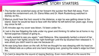 MORE STORY STARTERS
1.The harder she scratched away at her forearm the quicker the flesh fell away. From
outside the containment unit, Dr. Elena Miles and Dr. Mark Rustenburg watched in
dismay as the...
2.Marcus could hear the horn sound in the distance, a sign he was getting closer to the
island. Soon he would be face to face with the father he left behind ten years ago. Every
day since he left …
3.45 minutes ago my cover was blown. I'd been under for...
4.I sat in the taxi fidgeting the tulle under my gown and thinking I'd rather be at home in my
flannel pajamas instead of going to...
5.I really wanted to see you again," said Rebecca. She repeatedly twirled a strand of her
long auburn hair tightly around her right forefinger until the tip blushed then released it. "I
was afraid you didn't want to see me because of…
6.He was lying face down on the raft. At first we thought he was sleeping with his head on
the inflated side as a pillow and one hand hanging over, grazing the water's edge but then
the...
7.It’s hard to describe the sound of ripping fleshing. Even more difficult is the sound the
 