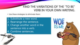FIND THE VARIATIONS OF THE “TO BE”
VERB IN YOUR OWN WRITING.
• Use these strategies to eliminate them:
1. Substitute a new word.
2. Rearrange the sentence.
3. Change another word in the
sentence into a verb.
4. Combine sentences.
 