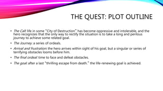 THE QUEST: PLOT OUTLINE
• The Call: life in some “City of Destruction” has become oppressive and intolerable, and the
hero recognizes that the only way to rectify the situation is to take a long and perilous
journey to achieve some related goal.
• The Journey: a series of ordeals.
• Arrival and frustration: the hero arrives within sight of his goal, but a singular or series of
terrifying obstacles looms before him.
• The final ordeal: time to face and defeat obstacles.
• The goal: after a last “thrilling escape from death.” the life-renewing goal is achieved.
 