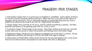 TRAGEDY: FIVE STAGES
1. Anticipation Stage: hero is in some way incomplete or unfulfilled. Some object of desire
or course of action presents itself to the hero. When the hero succumbs to this desire or
thought, he has found his “focus”: Macbeth decides to assassinate King Duncan, Icarus
yields to his desire to fly close to the sun; Dr. Jekyll drinks his potion.
2. Dream Stage: hero commits to his focus, and for awhile everything is peachy. He feels
gratified and seems to be getting away with his crime or error.
3. Frustration Stage: Things begin to go wrong. Hero feels restless and insecure, commits
further dark acts to secure or retain his position and feelings from the Dream Stage.
4. Nightmare Stage: Things are now slipping completely out of the hero’s control. Forces
of opposition and fate are closing in on him; hero falls into rage or despair.
5. Destruction or Death Wish: either by the forces he has aroused against him, or by some
final act of violence which precipitates his own death, the hero is destroyed.
 