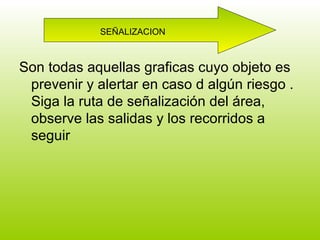 Son todas aquellas graficas cuyo objeto es prevenir y alertar en caso d algún riesgo . Siga la ruta de señalización del área, observe las salidas y los recorridos a seguir SEÑALIZACION 