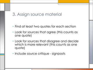 3. Assign source material
• Find at least two quotes for each section
• Look for sources that agree (this counts as
one quote)

• Look for sources that disagree and decide
which is more relevant (this counts as one
quote)
• Include source critique - signposts

 