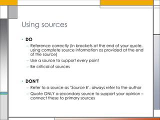 Using sources
• DO
– Reference correctly (in brackets at the end of your quote,
using complete source information as provided at the end
of the source)
– Use a source to support every point
– Be critical of sources

• DON’T
– Refer to a source as ‘Source E’, always refer to the author
– Quote ONLY a secondary source to support your opinion –
connect these to primary sources

 